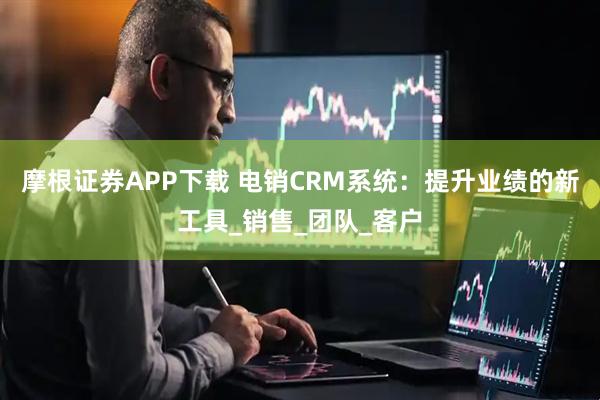 摩根证券APP下载 电销CRM系统：提升业绩的新工具_销售_团队_客户