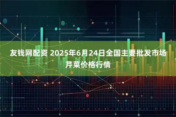 友钱网配资 2025年6月24日全国主要批发市场芹菜价格行情