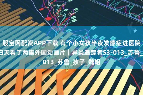 股宝网配资APP下载 有个小女孩半夜发癔症进医院,就因为白天看了两集外国动画片|异类追踪者S3-013_苏鲁_孩子_魏姐