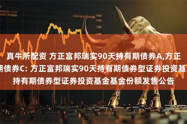 真牛所配资 方正富邦瑞实90天持有期债券A,方正富邦瑞实90天持有期债券C: 方正富邦瑞实90天持有期债券型证券投资基金基金份额发售公告