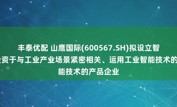 丰泰优配 山鹰国际(600567.SH)拟设立智源基金 投资于与工业产业场景紧密相关、运用工业智能技术的产品企业