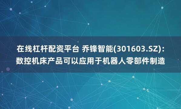在线杠杆配资平台 乔锋智能(301603.SZ)：数控机床产品可以应用于机器人零部件制造