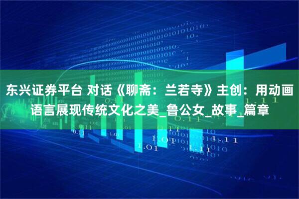 东兴证券平台 对话《聊斋：兰若寺》主创：用动画语言展现传统文化之美_鲁公女_故事_篇章