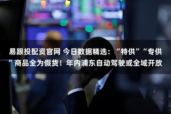 易跟投配资官网 今日数据精选：“特供”“专供”商品全为假货！年内浦东自动驾驶或全域开放