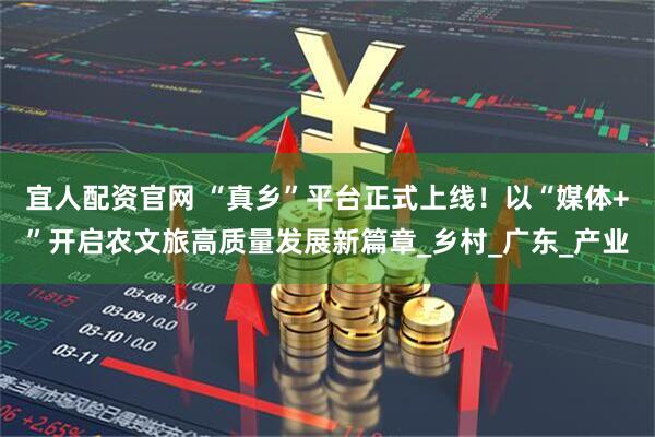宜人配资官网 “真乡”平台正式上线！以“媒体+”开启农文旅高质量发展新篇章_乡村_广东_产业