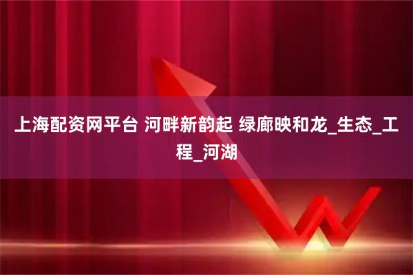 上海配资网平台 河畔新韵起 绿廊映和龙_生态_工程_河湖