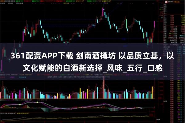 361配资APP下载 剑南酒樽坊 以品质立基,以文化赋能的白酒新选择_风味_五行_口感