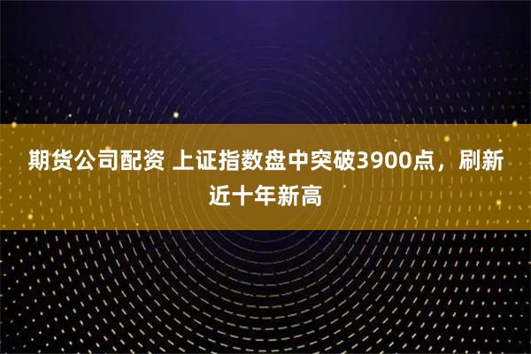 期货公司配资 上证指数盘中突破3900点,刷新近十年新高