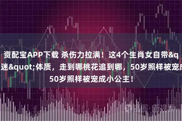 资配宝APP下载 杀伤力拉满！这4个生肖女自带"万人迷"体质，走到哪桃花追到哪，50岁照样被宠成小公主！