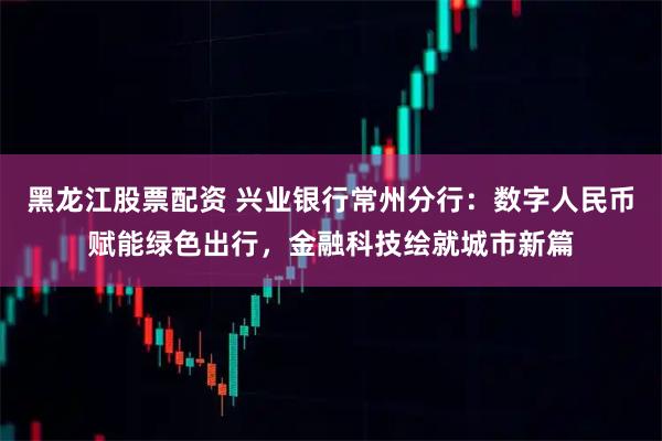黑龙江股票配资 兴业银行常州分行：数字人民币赋能绿色出行，金融科技绘就城市新篇