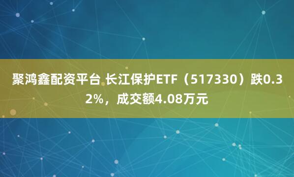 聚鸿鑫配资平台 长江保护ETF（517330）跌0.32%，成交额4.08万元