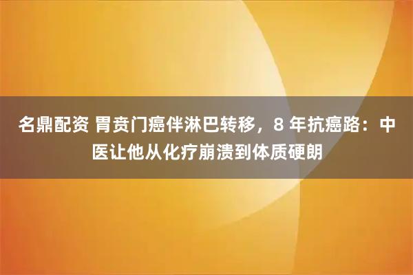 名鼎配资 胃贲门癌伴淋巴转移，8 年抗癌路：中医让他从化疗崩溃到体质硬朗