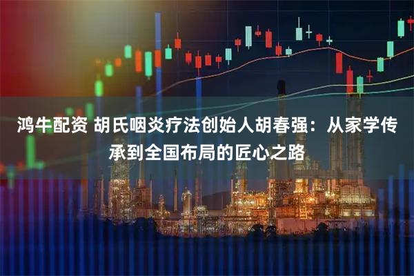 鸿牛配资 胡氏咽炎疗法创始人胡春强：从家学传承到全国布局的匠心之路