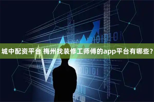 城中配资平台 梅州找装修工师傅的app平台有哪些？