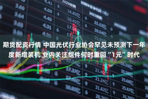 期货配资行情 中国光伏行业协会罕见未预测下一年度新增装机 业内关注组件何时重回“1元”时代
