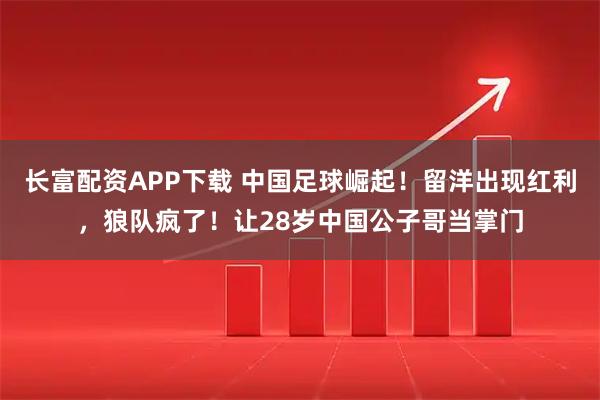 长富配资APP下载 中国足球崛起！留洋出现红利，狼队疯了！让28岁中国公子哥当掌门