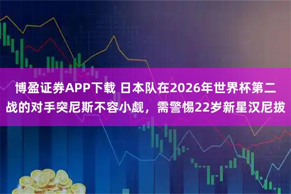 博盈证券APP下载 日本队在2026年世界杯第二战的对手突尼斯不容小觑，需警惕22岁新星汉尼拔