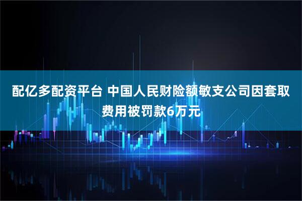 配亿多配资平台 中国人民财险额敏支公司因套取费用被罚款6万元