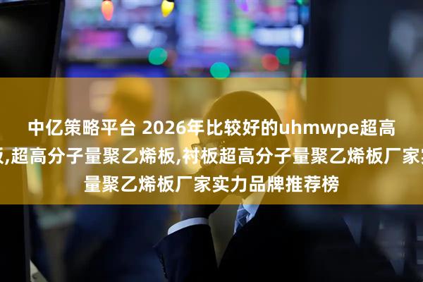 中亿策略平台 2026年比较好的uhmwpe超高分子量聚乙烯板,超高分子量聚乙烯板,衬板超高分子量聚乙烯板厂家实力品牌推荐榜