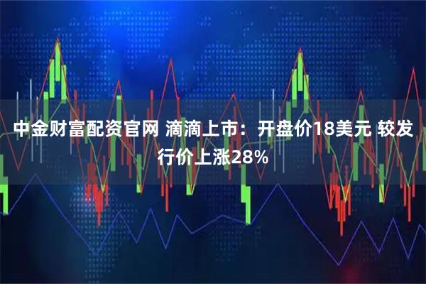 中金财富配资官网 滴滴上市：开盘价18美元 较发行价上涨28%