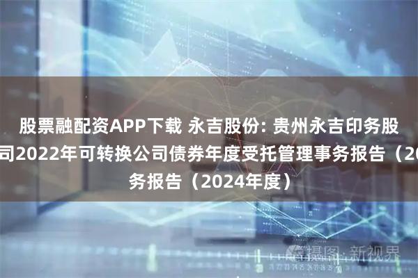 股票融配资APP下载 永吉股份: 贵州永吉印务股份有限公司2022年可转换公司债券年度受托管理事务报告（2024年度）