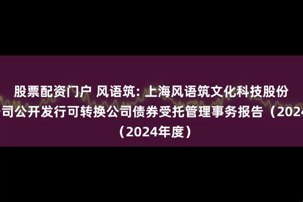 股票配资门户 风语筑: 上海风语筑文化科技股份有限公司公开发行可转换公司债券受托管理事务报告（2024年度）