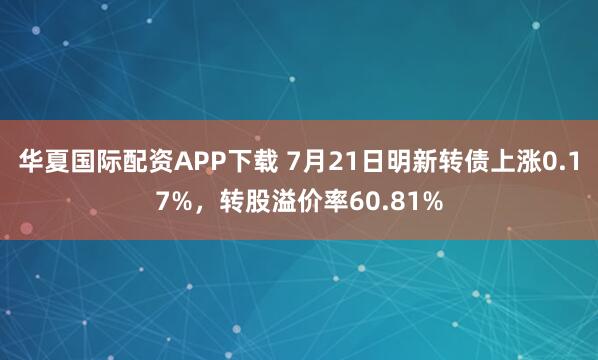 华夏国际配资APP下载 7月21日明新转债上涨0.17%，转股溢价率60.81%