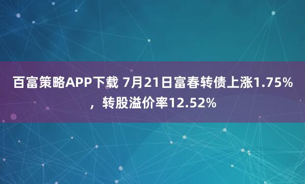 百富策略APP下载 7月21日富春转债上涨1.75%，转股溢价率12.52%