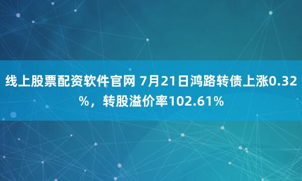 线上股票配资软件官网 7月21日鸿路转债上涨0.32%，转股溢价率102.61%