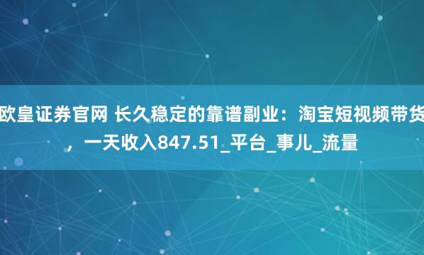 欧皇证券官网 长久稳定的靠谱副业：淘宝短视频带货，一天收入847.51_平台_事儿_流量
