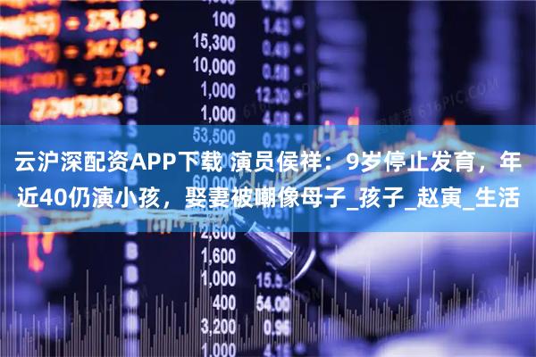 云沪深配资APP下载 演员侯祥：9岁停止发育，年近40仍演小孩，娶妻被嘲像母子_孩子_赵寅_生活