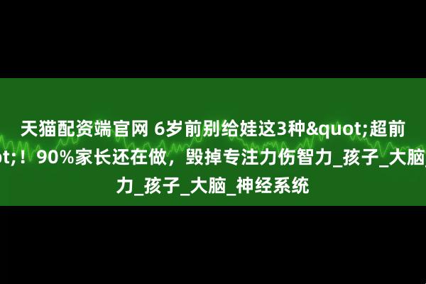 天猫配资端官网 6岁前别给娃这3种"超前教育"！90%家长还在做，毁掉专注力伤智力_孩子_大脑_神经系统