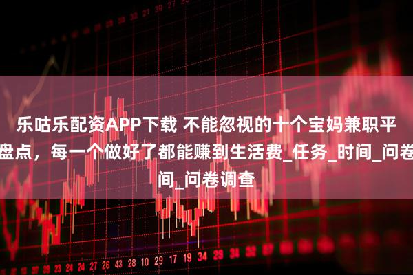 乐咕乐配资APP下载 不能忽视的十个宝妈兼职平台大盘点，每一个做好了都能赚到生活费_任务_时间_问卷调查