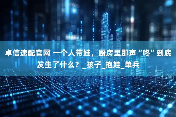 卓信速配官网 一个人带娃，厨房里那声“咚”到底发生了什么？_孩子_抱娃_单兵