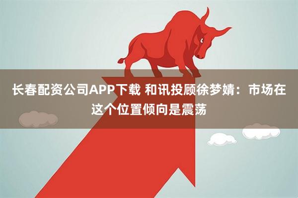 长春配资公司APP下载 和讯投顾徐梦婧：市场在这个位置倾向是震荡