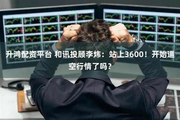 升鸿配资平台 和讯投顾李炜：站上3600！开始逼空行情了吗？