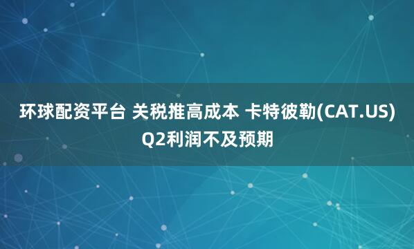 环球配资平台 关税推高成本 卡特彼勒(CAT.US)Q2利润不及预期