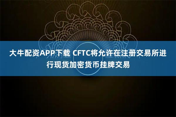 大牛配资APP下载 CFTC将允许在注册交易所进行现货加密货币挂牌交易