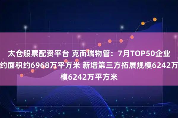 太仓股票配资平台 克而瑞物管：7月TOP50企业新增合约面积约6968万平方米 新增第三方拓展规模6242万平方米