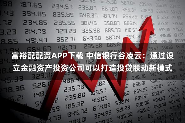 富裕配配资APP下载 中信银行谷凌云：通过设立金融资产投资公司可以打造投贷联动新模式