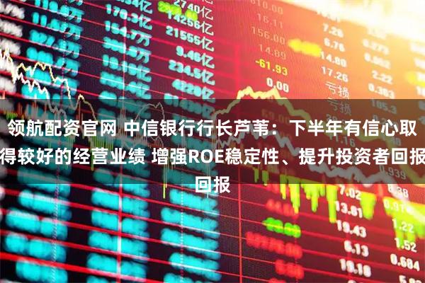 领航配资官网 中信银行行长芦苇：下半年有信心取得较好的经营业绩 增强ROE稳定性、提升投资者回报
