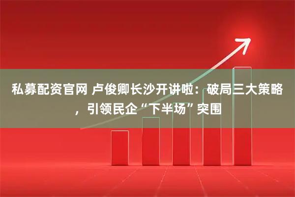 私募配资官网 卢俊卿长沙开讲啦：破局三大策略，引领民企“下半场”突围