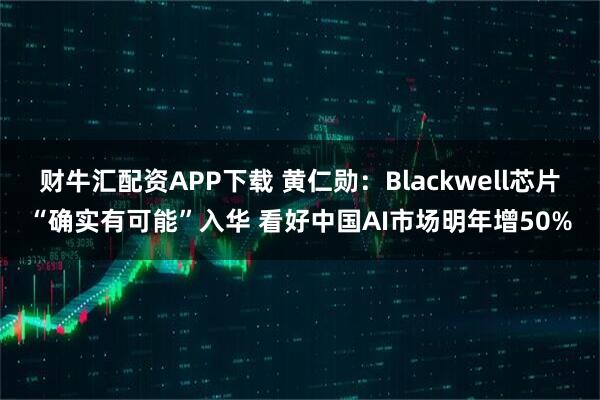 财牛汇配资APP下载 黄仁勋：Blackwell芯片“确实有可能”入华 看好中国AI市场明年增50%