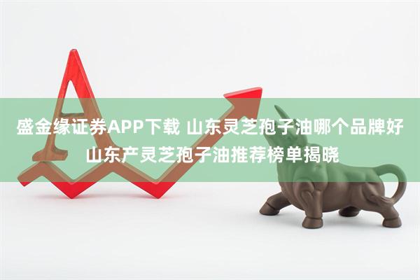 盛金缘证券APP下载 山东灵芝孢子油哪个品牌好 山东产灵芝孢子油推荐榜单揭晓