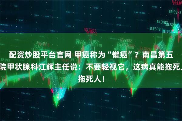 配资炒股平台官网 甲癌称为“懒癌”？南昌第五医院甲状腺科江辉主任说：不要轻视它，这病真能拖死人！