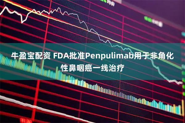 牛盈宝配资 FDA批准Penpulimab用于非角化性鼻咽癌一线治疗