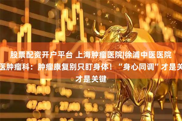 股票配资开户平台 上海肿瘤医院|徐浦中医医院中医肿瘤科：肿瘤康复别只盯身体！“身心同调”才是关键
