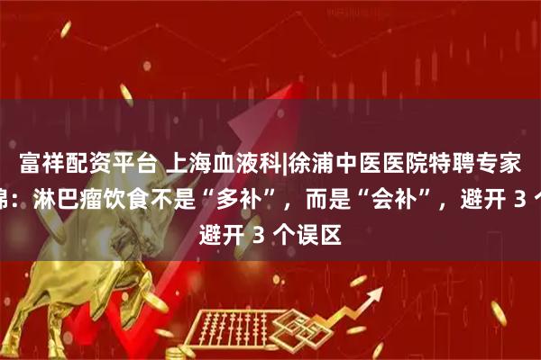 富祥配资平台 上海血液科|徐浦中医医院特聘专家甘欣锦：淋巴瘤饮食不是“多补”，而是“会补”，避开 3 个误区