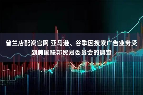 普兰店配资官网 亚马逊、谷歌因搜索广告业务受到美国联邦贸易委员会的调查