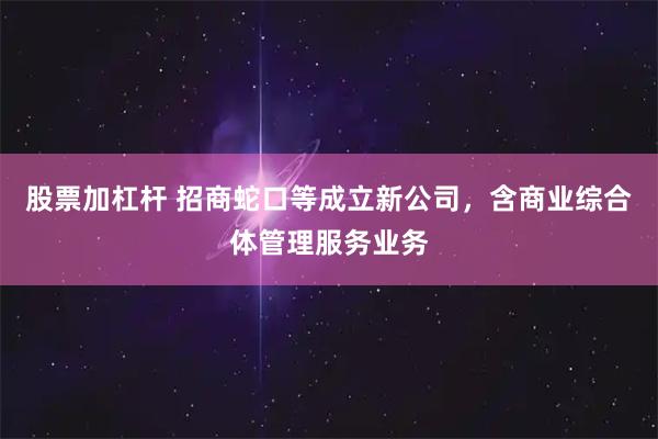 股票加杠杆 招商蛇口等成立新公司，含商业综合体管理服务业务